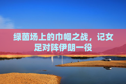 绿茵场上的巾帼之战，记女足对阵伊朗一役