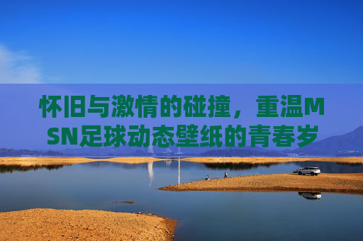 怀旧与激情的碰撞，重温MSN足球动态壁纸的青春岁月