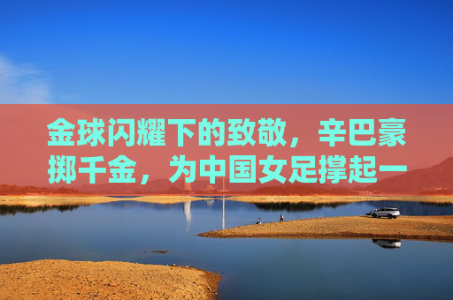 金球闪耀下的致敬，辛巴豪掷千金，为中国女足撑起一片天