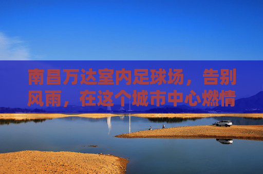 南昌万达室内足球场,告别风雨,在这个城市中心燃情绿茵