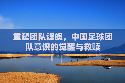 重塑团队魂魄,中国足球团队意识的觉醒与救赎