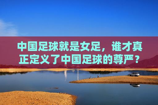 中国足球就是女足,谁才真正定义了中国足球的尊严?