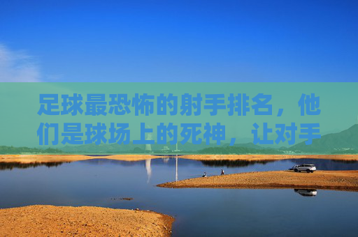 足球最恐怖的射手排名,他们是球场上的死神,让对手绝望的进球机器