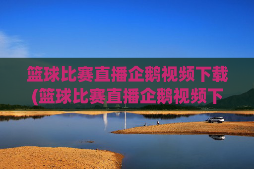 篮球比赛直播企鹅视频下载(篮球比赛直播企鹅视频下载安装)
