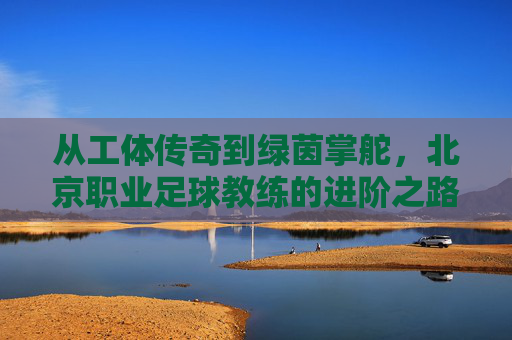 从工体传奇到绿茵掌舵,北京职业足球教练的进阶之路