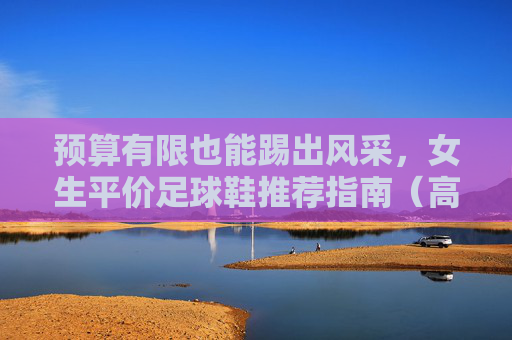 预算有限也能踢出风采,女生平价足球鞋推荐指南(高性价比品牌大公开)