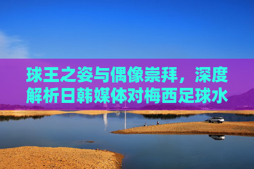 球王之姿与偶像崇拜,深度解析日韩媒体对梅西足球水平的评价