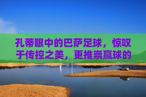 孔蒂眼中的巴萨足球,惊叹于传控之美,更推崇赢球的铁血哲学