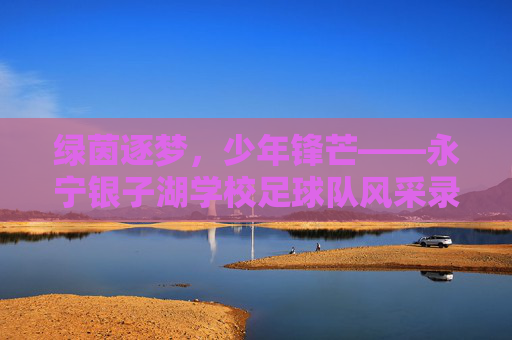 绿茵逐梦,少年锋芒——永宁银子湖学校足球队风采录