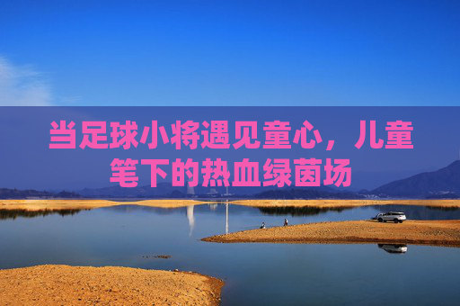 当足球小将遇见童心,儿童笔下的热血绿茵场