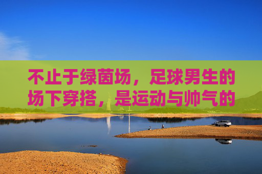 不止于绿茵场,足球男生的场下穿搭,是运动与帅气的完美平衡