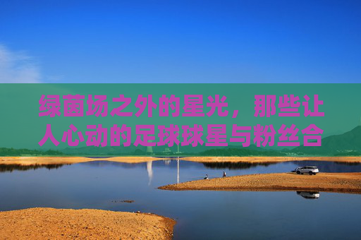 绿茵场之外的星光,那些让人心动的足球球星与粉丝合影瞬间