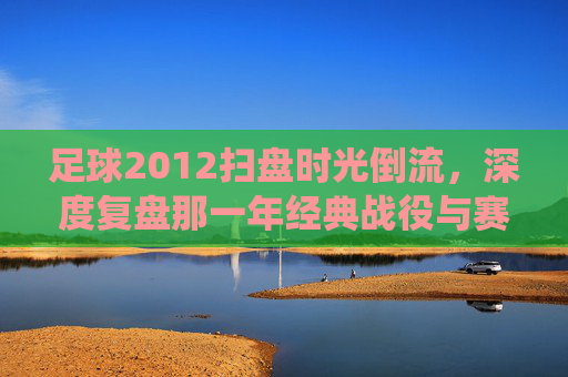 足球2012扫盘时光倒流,深度复盘那一年经典战役与赛事预测逻辑