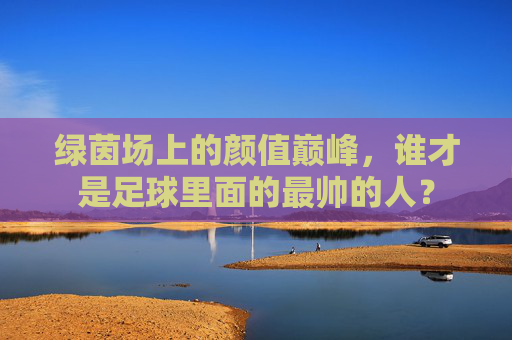 绿茵场上的颜值巅峰，谁才是足球里面的最帅的人？