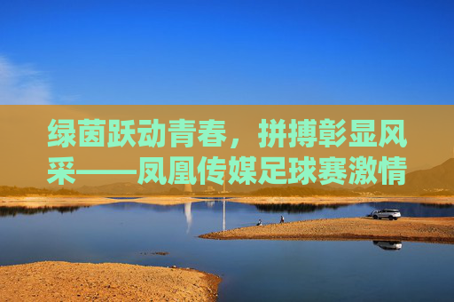 绿茵跃动青春,拼搏彰显风采——凤凰传媒足球赛激情开赛
