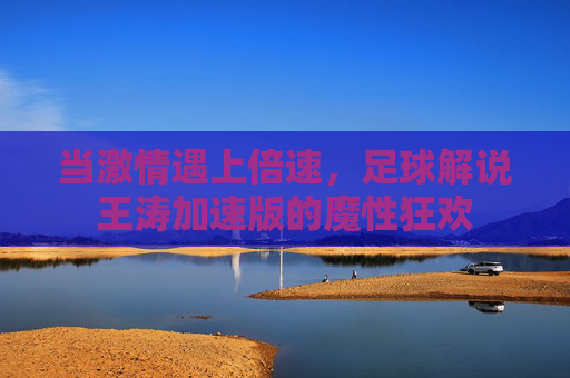 当激情遇上倍速,足球解说王涛加速版的魔性狂欢
