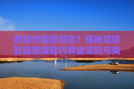 踢球也能很潮范?揭秘足球鞋鞋垫摆放的黄金法则与美学细节