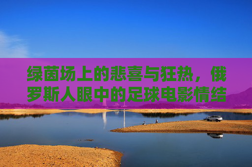 绿茵场上的悲喜与狂热,俄罗斯人眼中的足球电影情结
