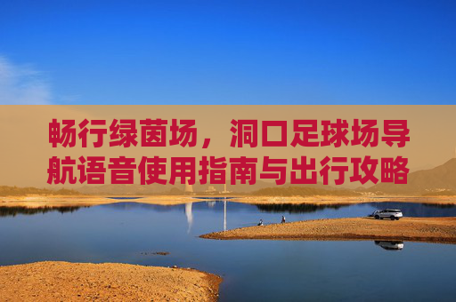 畅行绿茵场,洞口足球场导航语音使用指南与出行攻略