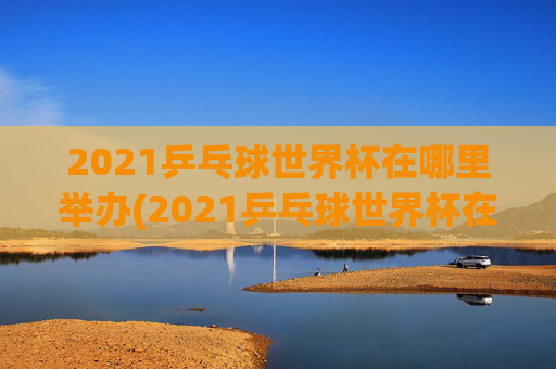 2021乒乓球世界杯在哪里举办(2021乒乓球世界杯在哪里举办的)