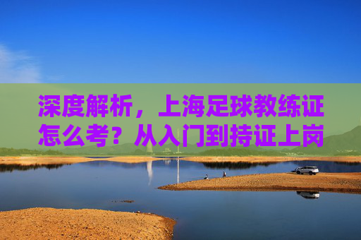深度解析,上海足球教练证怎么考?从入门到持证上岗的完整指南