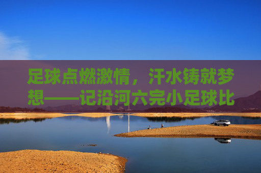 足球点燃激情,汗水铸就梦想——记沿河六完小足球比赛
