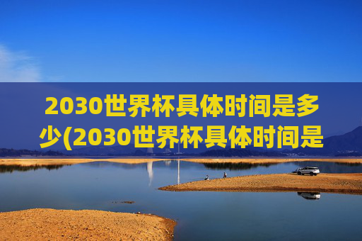 2030世界杯具体时间是多少(2030世界杯具体时间是多少天)