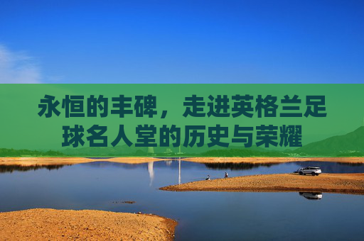 永恒的丰碑，走进英格兰足球名人堂的历史与荣耀