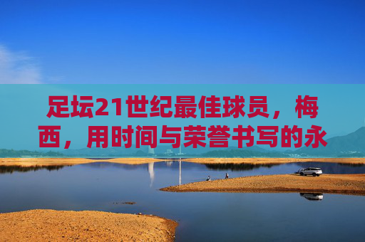 足坛21世纪最佳球员,梅西,用时间与荣誉书写的永恒传奇