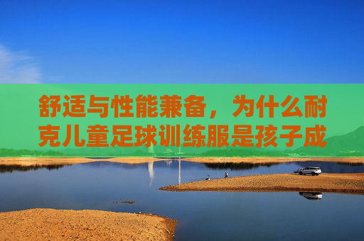 舒适与性能兼备,为什么耐克儿童足球训练服是孩子成长路上的最佳拍档