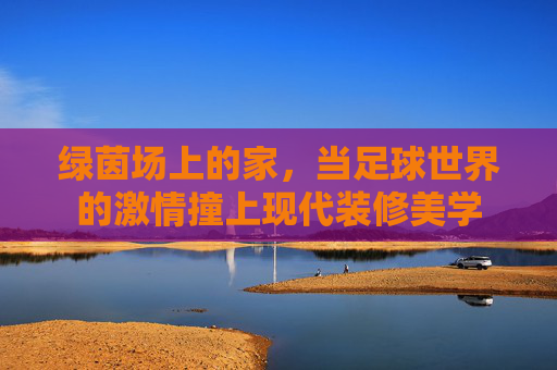 绿茵场上的家,当足球世界的激情撞上现代装修美学