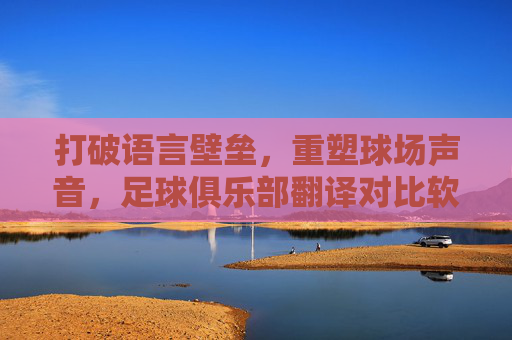 打破语言壁垒,重塑球场声音,足球俱乐部翻译对比软件的革新与价值