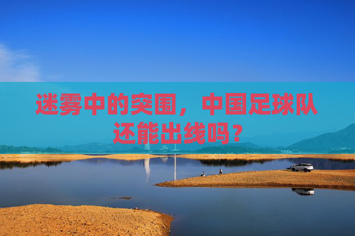 迷雾中的突围,中国足球队还能出线吗?