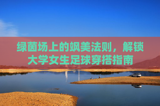 绿茵场上的飒美法则,解锁大学女生足球穿搭指南
