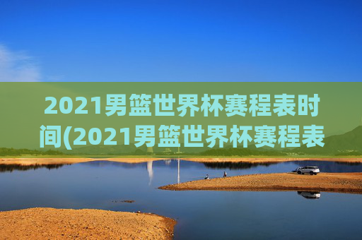2021男篮世界杯赛程表时间(2021男篮世界杯赛程表时间表格)