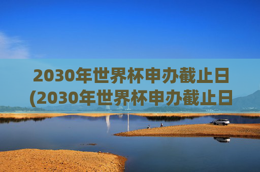2030年世界杯申办截止日(2030年世界杯申办截止日期是多少)