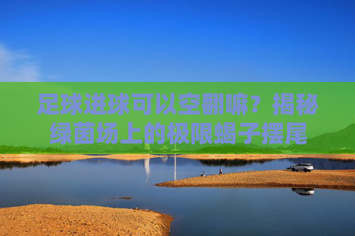 足球进球可以空翻嘛?揭秘绿茵场上的极限蝎子摆尾