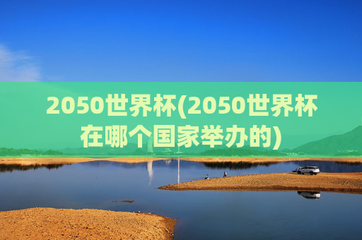 2050世界杯(2050世界杯在哪个国家举办的)