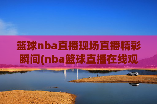 篮球nba直播现场直播精彩瞬间(nba篮球直播在线观看高清直播视频)
