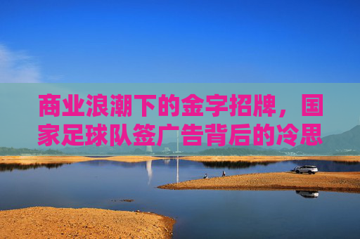 商业浪潮下的金字招牌,国家足球队签广告背后的冷思考