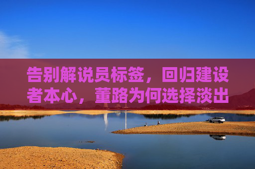 告别解说员标签,回归建设者本心,董路为何选择淡出足球解说?