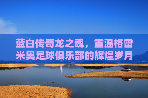 蓝白传奇龙之魂,重温格雷米奥足球俱乐部的辉煌岁月与不屈精神