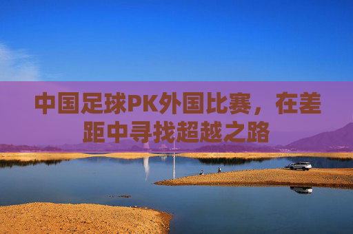 中国足球PK外国比赛,在差距中寻找超越之路