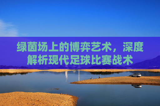 绿茵场上的博弈艺术,深度解析现代足球比赛战术