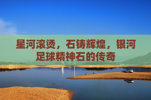 星河滚烫,石铸辉煌,银河足球精神石的传奇