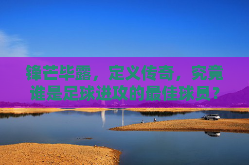 锋芒毕露,定义传奇,究竟谁是足球进攻的最佳球员?