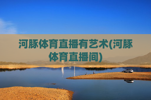 河豚体育直播有艺术(河豚体育直播间)