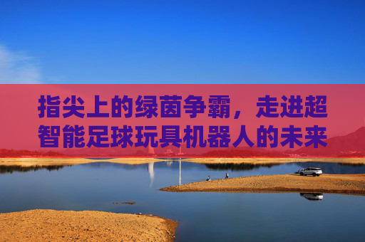 指尖上的绿茵争霸，走进超智能足球玩具机器人的未来世界