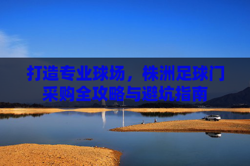 打造专业球场,株洲足球门采购全攻略与避坑指南