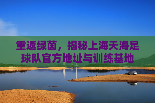 重返绿茵,揭秘上海天海足球队官方地址与训练基地